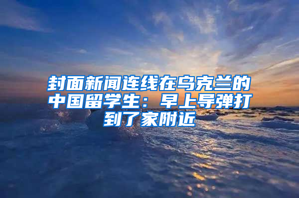 封面新聞連線在烏克蘭的中國留學生：早上導彈打到了家附近