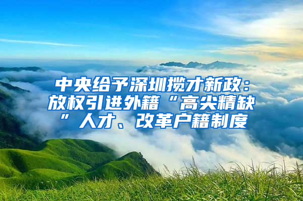 中央給予深圳攬才新政：放權引進外籍“高尖精缺”人才、改革戶籍制度