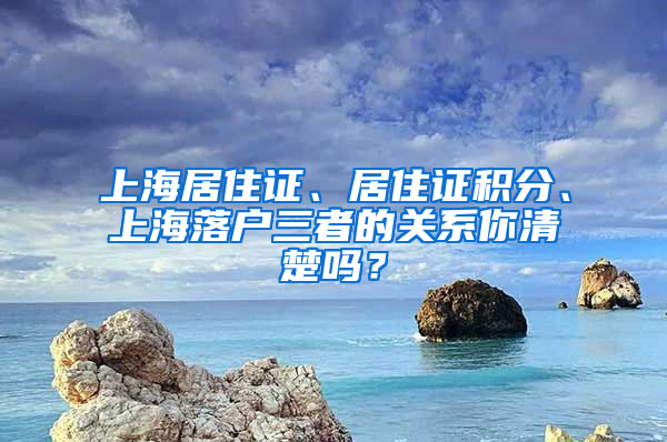 上海居住證、居住證積分、上海落戶三者的關(guān)系你清楚嗎？