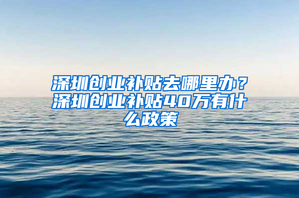 深圳創(chuàng)業(yè)補(bǔ)貼去哪里辦？深圳創(chuàng)業(yè)補(bǔ)貼40萬有什么政策