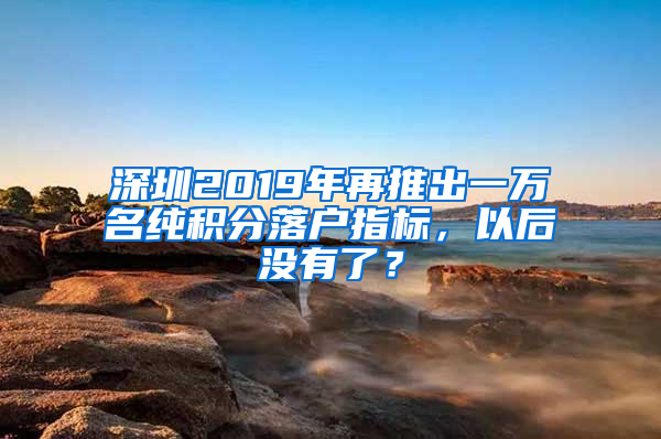 深圳2019年再推出一萬名純積分落戶指標(biāo)，以后沒有了？