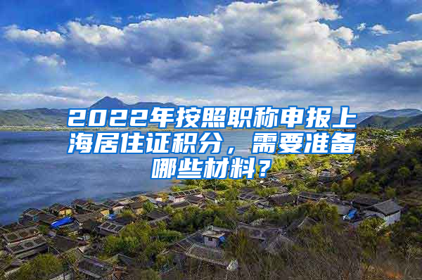 2022年按照職稱申報(bào)上海居住證積分，需要準(zhǔn)備哪些材料？