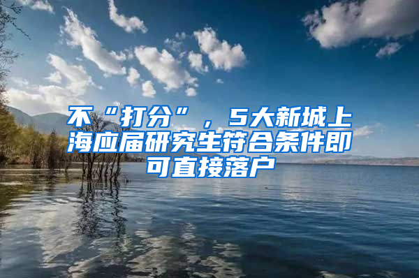 不“打分”，5大新城上海應(yīng)屆研究生符合條件即可直接落戶