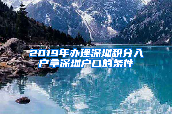 2019年辦理深圳積分入戶拿深圳戶口的條件