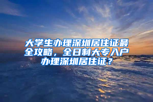 大學(xué)生辦理深圳居住證最全攻略，全日制大專入戶辦理深圳居住證？