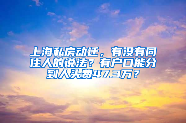 上海私房動遷，有沒有同住人的說法？有戶口能分到人頭費47.3萬？