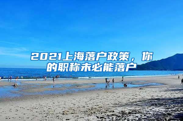 2021上海落戶政策，你的職稱未必能落戶