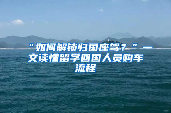 “如何解鎖歸國座駕？”一文讀懂留學回國人員購車流程