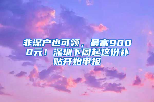 非深戶也可領(lǐng)，最高9000元！深圳下周起這份補(bǔ)貼開始申報(bào)