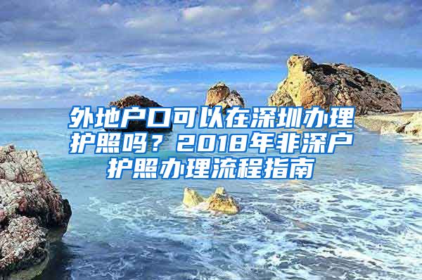 外地戶口可以在深圳辦理護(hù)照嗎？2018年非深戶護(hù)照辦理流程指南