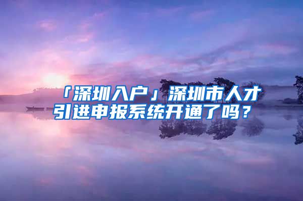 「深圳入戶」深圳市人才引進申報系統(tǒng)開通了嗎？