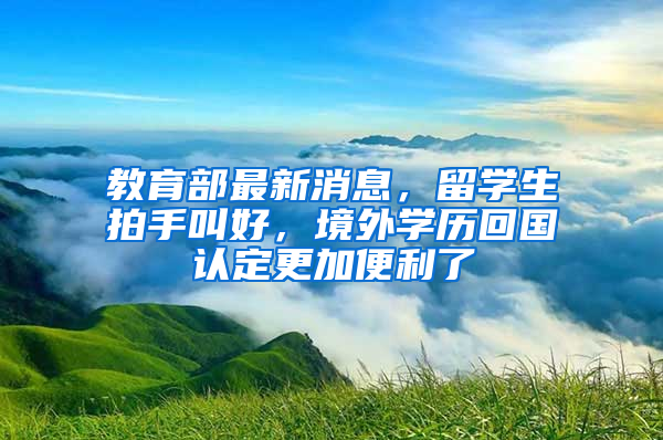 教育部最新消息，留學(xué)生拍手叫好，境外學(xué)歷回國認定更加便利了