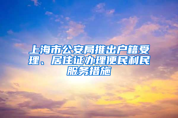 上海市公安局推出戶籍受理、居住證辦理便民利民服務(wù)措施