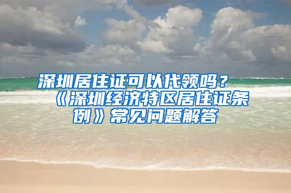 深圳居住證可以代領(lǐng)嗎？《深圳經(jīng)濟(jì)特區(qū)居住證條例》常見問題解答