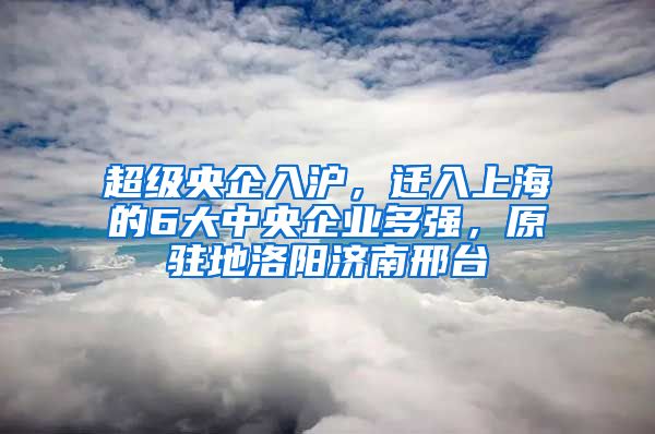 超級央企入滬，遷入上海的6大中央企業(yè)多強(qiáng)，原駐地洛陽濟(jì)南邢臺