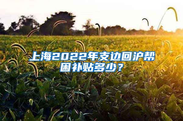 上海2022年支邊回滬幫困補(bǔ)貼多少？