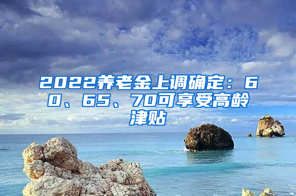 2022養(yǎng)老金上調(diào)確定：60、65、70可享受高齡津貼