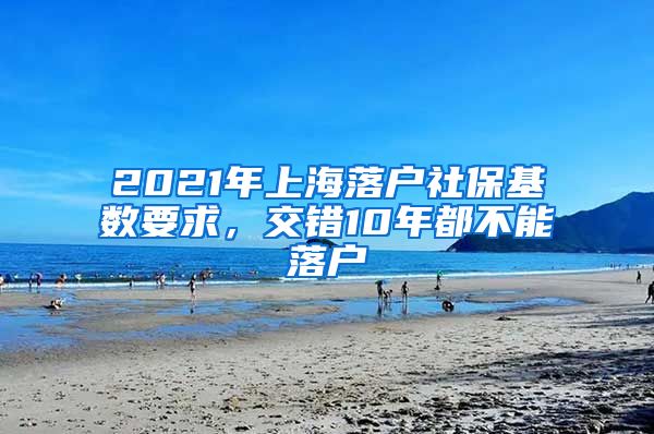 2021年上海落戶社保基數(shù)要求，交錯(cuò)10年都不能落戶