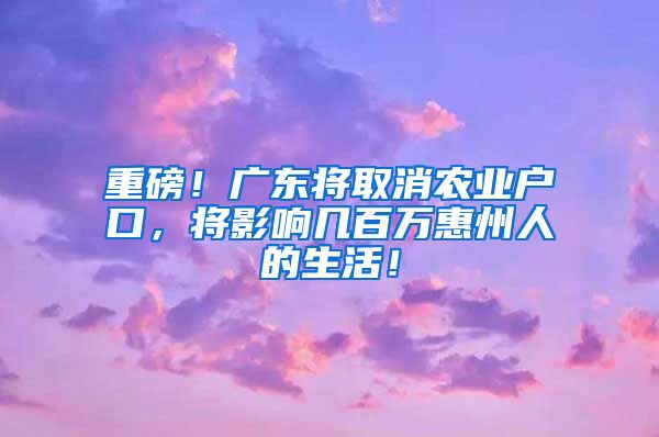 重磅！廣東將取消農(nóng)業(yè)戶口，將影響幾百萬惠州人的生活！