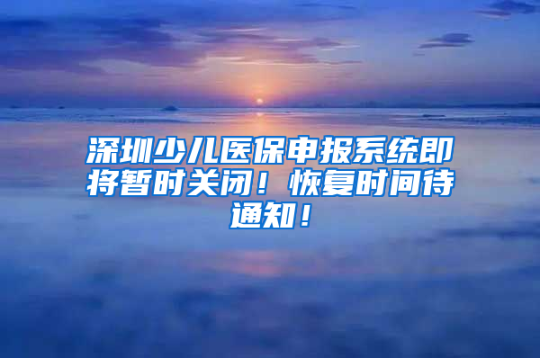 深圳少兒醫(yī)保申報系統(tǒng)即將暫時關(guān)閉！恢復(fù)時間待通知！