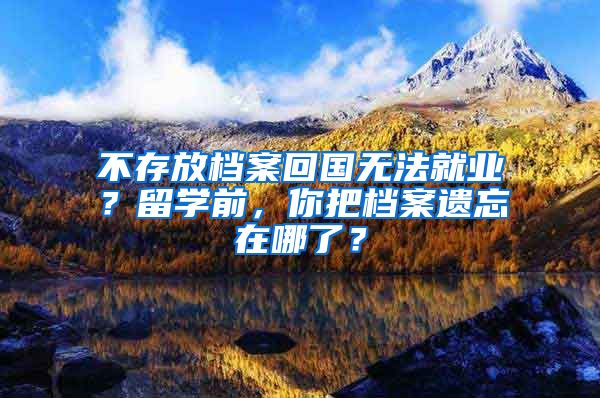 不存放檔案回國(guó)無法就業(yè)？留學(xué)前，你把檔案遺忘在哪了？