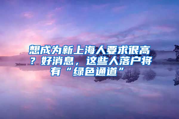 想成為新上海人要求很高？好消息，這些人落戶將有“綠色通道”→