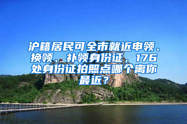 滬籍居民可全市就近申領、換領、補領身份證，176處身份證拍照點哪個離你最近？