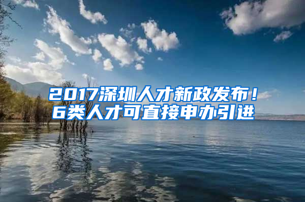 2017深圳人才新政發(fā)布！6類人才可直接申辦引進(jìn)