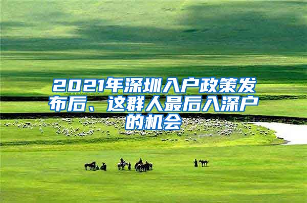 2021年深圳入戶政策發(fā)布后、這群人最后入深戶的機會