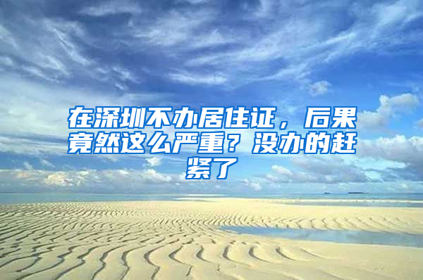 在深圳不辦居住證，后果竟然這么嚴(yán)重？沒辦的趕緊了