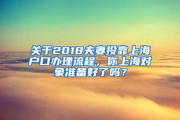 關(guān)于2018夫妻投靠上海戶口辦理流程，你上海對(duì)象準(zhǔn)備好了嗎？