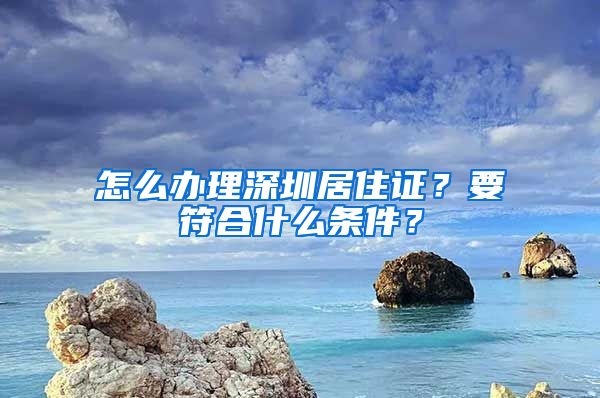 怎么辦理深圳居住證？要符合什么條件？