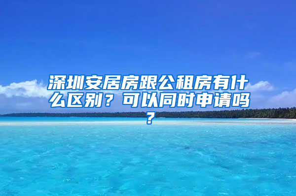 深圳安居房跟公租房有什么區(qū)別？可以同時(shí)申請(qǐng)嗎？