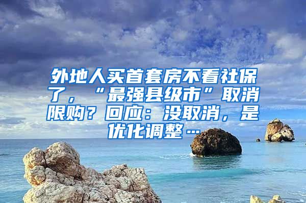 外地人買首套房不看社保了，“最強(qiáng)縣級(jí)市”取消限購？回應(yīng)：沒取消，是優(yōu)化調(diào)整…