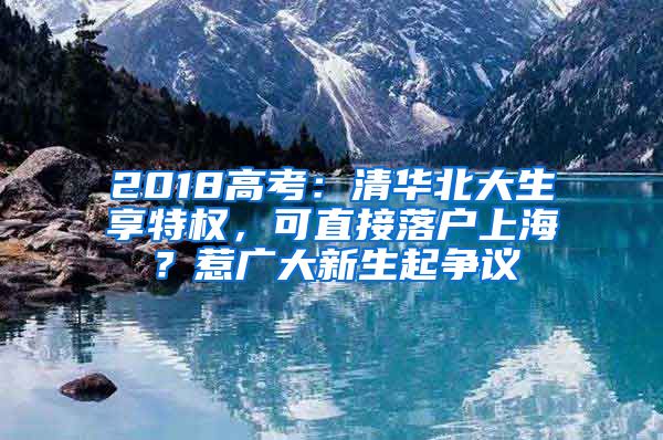 2018高考：清華北大生享特權(quán)，可直接落戶上海？惹廣大新生起爭(zhēng)議