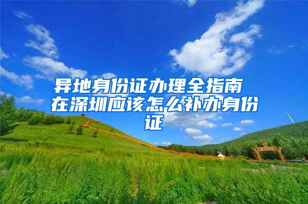 異地身份證辦理全指南 在深圳應(yīng)該怎么補(bǔ)辦身份證