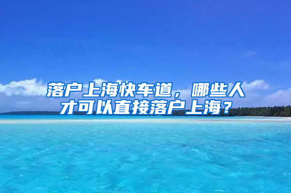 落戶上?？燔嚨?，哪些人才可以直接落戶上海？