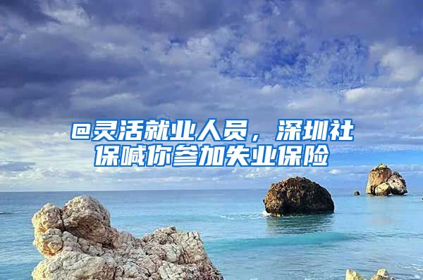 @靈活就業(yè)人員，深圳社保喊你參加失業(yè)保險