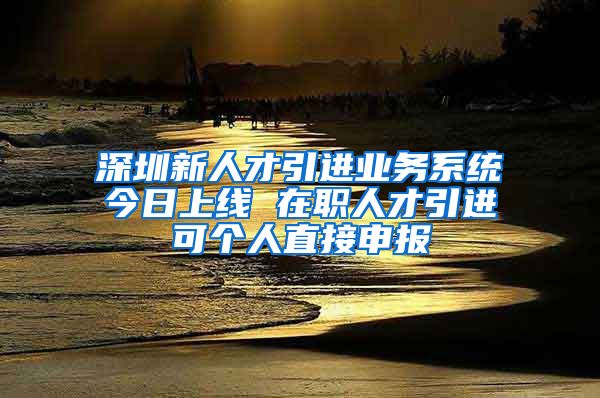 深圳新人才引進(jìn)業(yè)務(wù)系統(tǒng)今日上線 在職人才引進(jìn)可個人直接申報