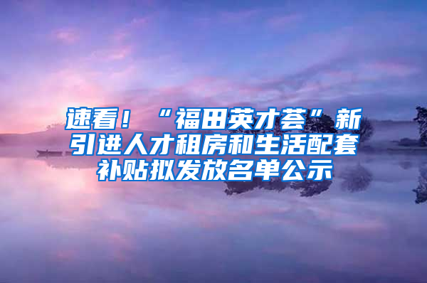 速看！“福田英才薈”新引進(jìn)人才租房和生活配套補(bǔ)貼擬發(fā)放名單公示