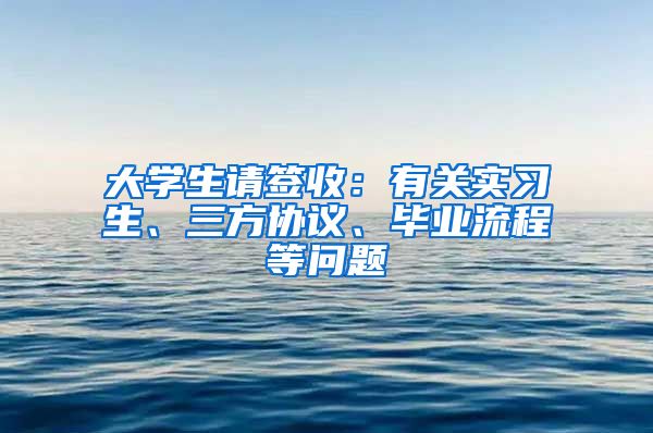 大學生請簽收：有關實習生、三方協(xié)議、畢業(yè)流程等問題