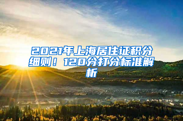 2021年上海居住證積分細(xì)則！120分打分標(biāo)準(zhǔn)解析