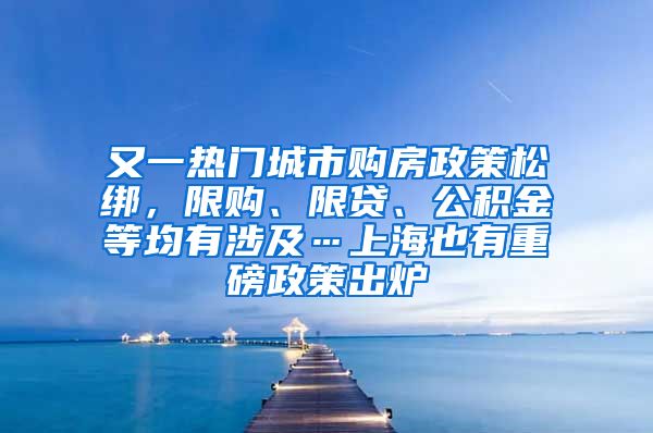 又一熱門城市購房政策松綁，限購、限貸、公積金等均有涉及…上海也有重磅政策出爐