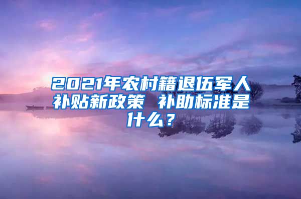 2021年農(nóng)村籍退伍軍人補(bǔ)貼新政策 補(bǔ)助標(biāo)準(zhǔn)是什么？