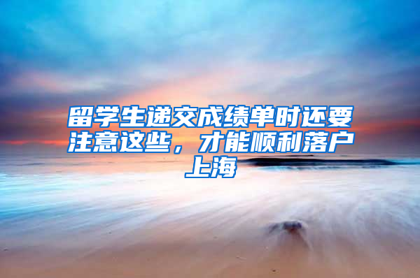 留學生遞交成績單時還要注意這些，才能順利落戶上海