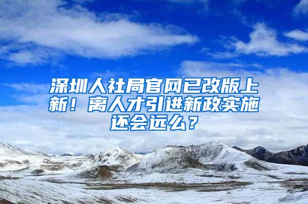 深圳人社局官網(wǎng)已改版上新！離人才引進新政實施還會遠么？