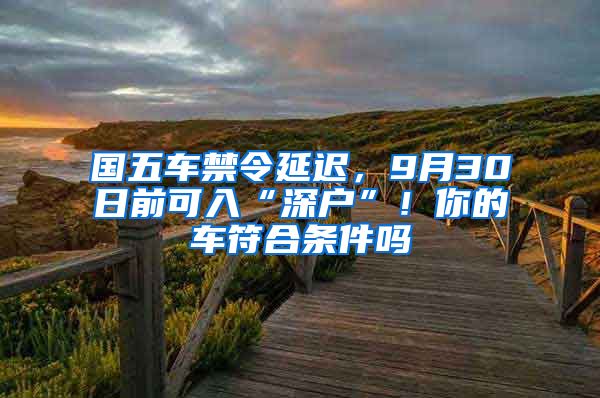 國五車禁令延遲，9月30日前可入“深戶”！你的車符合條件嗎