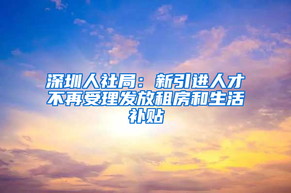 深圳人社局：新引進(jìn)人才不再受理發(fā)放租房和生活補(bǔ)貼