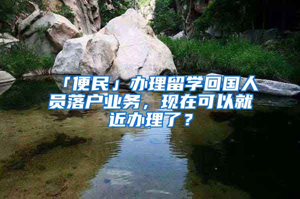 「便民」辦理留學(xué)回國(guó)人員落戶業(yè)務(wù)，現(xiàn)在可以就近辦理了？