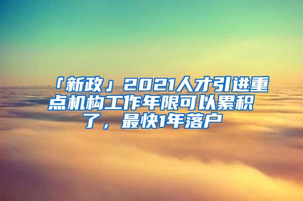 「新政」2021人才引進重點機構工作年限可以累積了，最快1年落戶